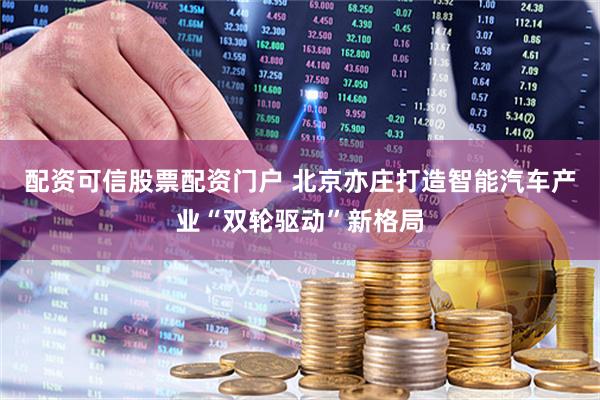 配资可信股票配资门户 北京亦庄打造智能汽车产业“双轮驱动”新格局