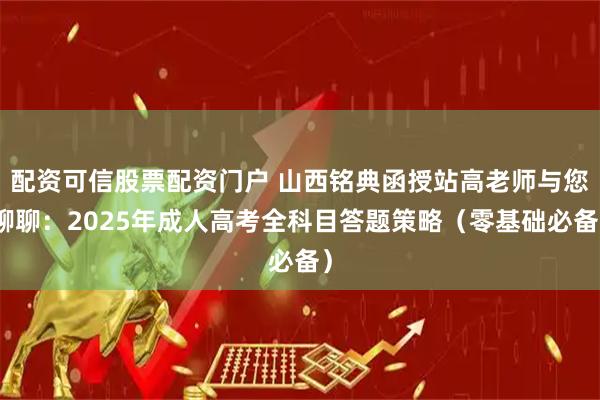 配资可信股票配资门户 山西铭典函授站高老师与您聊聊：2025年成人高考全科目答题策略（零基础必备）