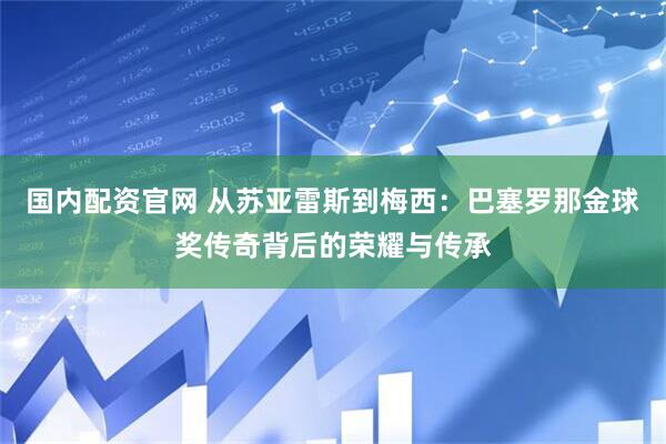 国内配资官网 从苏亚雷斯到梅西：巴塞罗那金球奖传奇背后的荣耀与传承