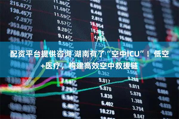 配资平台提供咨询 湖南有了“空中ICU”！低空+医疗，构建高效空中救援链