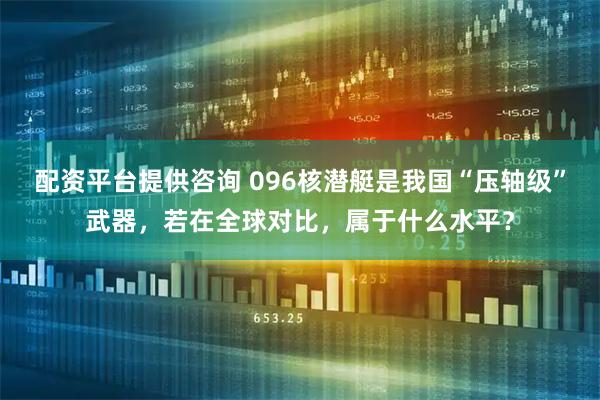 配资平台提供咨询 096核潜艇是我国“压轴级”武器，若在全球对比，属于什么水平？