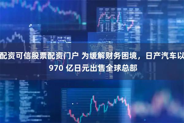 配资可信股票配资门户 为缓解财务困境，日产汽车以 970 亿日元出售全球总部