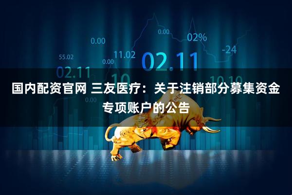 国内配资官网 三友医疗：关于注销部分募集资金专项账户的公告