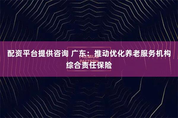 配资平台提供咨询 广东：推动优化养老服务机构综合责任保险