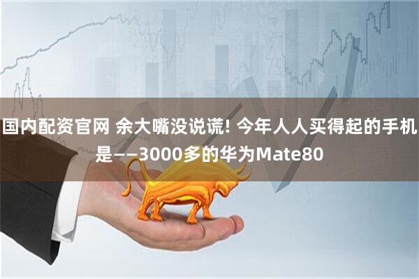 国内配资官网 余大嘴没说谎! 今年人人买得起的手机是——3000多的华为Mate80